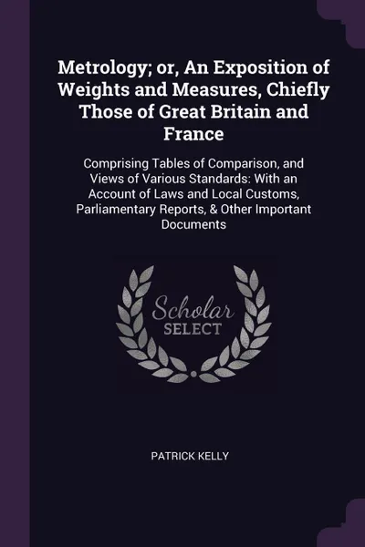 Обложка книги Metrology; or, An Exposition of Weights and Measures, Chiefly Those of Great Britain and France. Comprising Tables of Comparison, and Views of Various Standards: With an Account of Laws and Local Customs, Parliamentary Reports, & Other Important D..., Patrick Kelly