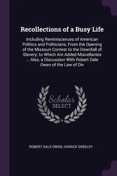 Обложка книги Recollections of a Busy Life. Including Reminiscences of American Politics and Politicians, From the Opening of the Missouri Contest to the Downfall of Slavery; to Which Are Added Miscellanies ... Also, a Discussion With Robert Dale Owen of the La..., Robert Dale Owen, Horace Greeley