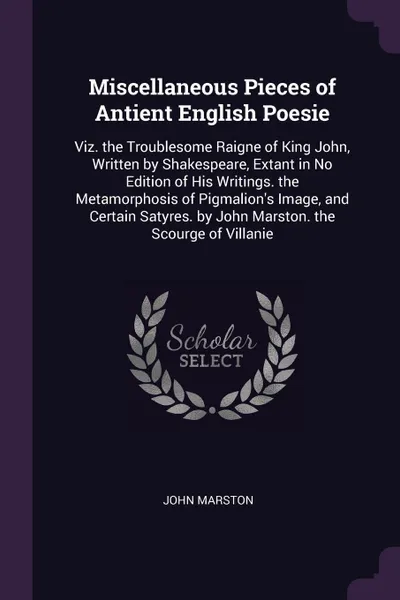 Обложка книги Miscellaneous Pieces of Antient English Poesie. Viz. the Troublesome Raigne of King John, Written by Shakespeare, Extant in No Edition of His Writings. the Metamorphosis of Pigmalion's Image, and Certain Satyres. by John Marston. the Scourge of Vi..., John Marston