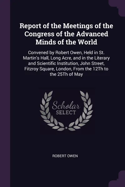 Обложка книги Report of the Meetings of the Congress of the Advanced Minds of the World. Convened by Robert Owen, Held in St. Martin's Hall, Long Acre, and in the Literary and Scientific Institution, John Street, Fitzroy Square, London, From the 12Th to the 25T..., Robert Owen