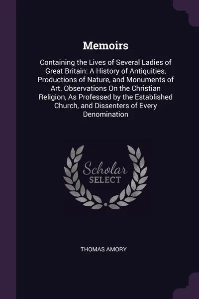 Обложка книги Memoirs. Containing the Lives of Several Ladies of Great Britain: A History of Antiquities, Productions of Nature, and Monuments of Art. Observations On the Christian Religion, As Professed by the Established Church, and Dissenters of Every Denomi..., Thomas Amory