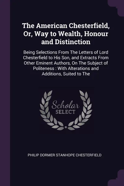 Обложка книги The American Chesterfield, Or, Way to Wealth, Honour and Distinction. Being Selections From The Letters of Lord Chesterfield to His Son, and Extracts From Other Eminent Authors, On The Subject of Politeness : With Alterations and Additions, Suited..., Philip Dormer Stanhope Chesterfield