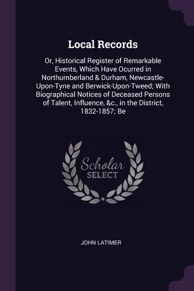 Обложка книги Local Records. Or, Historical Register of Remarkable Events, Which Have Ocurred in Northumberland & Durham, Newcastle-Upon-Tyne and Berwick-Upon-Tweed; With Biographical Notices of Deceased Persons of Talent, Influence, &c., in the District, 1832-..., John Latimer