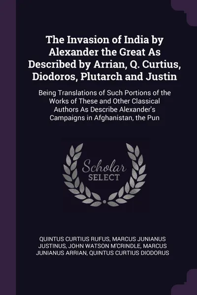 Обложка книги The Invasion of India by Alexander the Great As Described by Arrian, Q. Curtius, Diodoros, Plutarch and Justin. Being Translations of Such Portions of the Works of These and Other Classical Authors As Describe Alexander's Campaigns in Afghanistan,..., Quintus Curtius Rufus, Marcus Junianus Justinus, John Watson M'Crindle