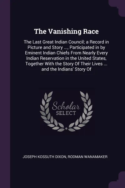 Обложка книги The Vanishing Race. The Last Great Indian Council; a Record in Picture and Story ..., Participated in by Eminent Indian Chiefs From Nearly Every Indian Reservation in the United States, Together With the Story Of Their Lives ... and the Indians' S..., Joseph Kossuth Dixon, Rodman Wanamaker