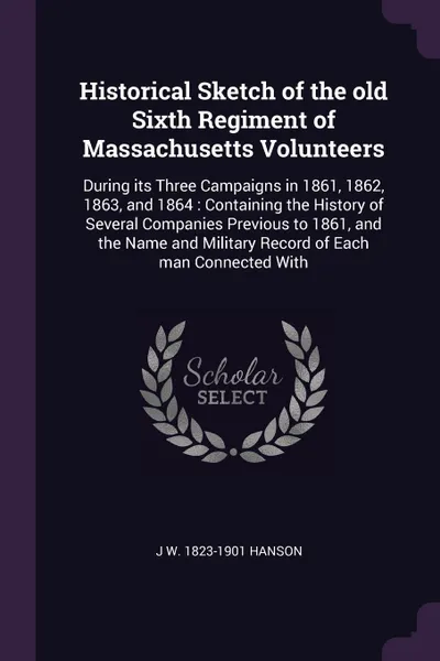 Обложка книги Historical Sketch of the old Sixth Regiment of Massachusetts Volunteers. During its Three Campaigns in 1861, 1862, 1863, and 1864 : Containing the History of Several Companies Previous to 1861, and the Name and Military Record of Each man Connecte..., J W. 1823-1901 Hanson