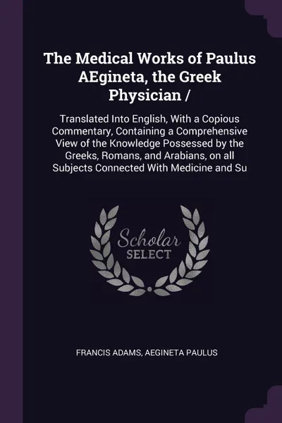 Обложка книги The Medical Works of Paulus AEgineta, the Greek Physician /. Translated Into English, With a Copious Commentary, Containing a Comprehensive View of the Knowledge Possessed by the Greeks, Romans, and Arabians, on all Subjects Connected With Medicin..., Francis Adams, Aegineta Paulus