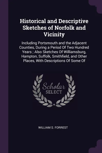 Обложка книги Historical and Descriptive Sketches of Norfolk and Vicinity. Including Portsmouth and the Adjacent Counties, During a Period Of Two Hundred Years ; Also Sketches Of Williamsburg, Hampton, Suffolk, Smithfield, and Other Places, With Descriptions Of..., William S. Forrest