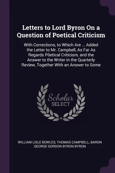 Обложка книги Letters to Lord Byron On a Question of Poetical Criticism. With Corrections, to Which Are ... Added the Letter to Mr. Campbell, As Far As Regards Poetical Criticism, and the Answer to the Writer in the Quarterly Review, Together With an Answer to ..., William Lisle Bowles, Thomas Campbell, Baron George Gordon Byron Byron