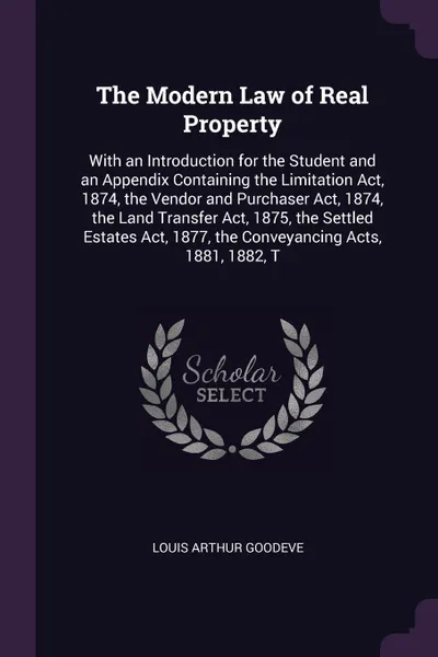 Обложка книги The Modern Law of Real Property. With an Introduction for the Student and an Appendix Containing the Limitation Act, 1874, the Vendor and Purchaser Act, 1874, the Land Transfer Act, 1875, the Settled Estates Act, 1877, the Conveyancing Acts, 1881,..., Louis Arthur Goodeve