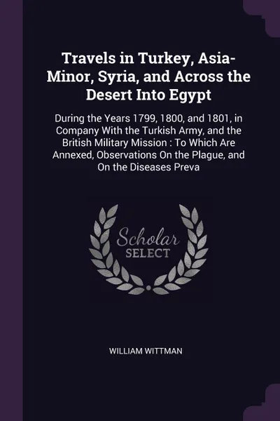 Обложка книги Travels in Turkey, Asia-Minor, Syria, and Across the Desert Into Egypt. During the Years 1799, 1800, and 1801, in Company With the Turkish Army, and the British Military Mission : To Which Are Annexed, Observations On the Plague, and On the Diseas..., William Wittman