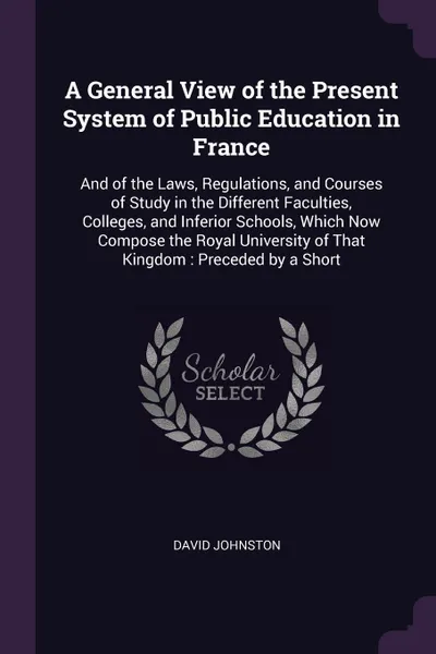 Обложка книги A General View of the Present System of Public Education in France. And of the Laws, Regulations, and Courses of Study in the Different Faculties, Colleges, and Inferior Schools, Which Now Compose the Royal University of That Kingdom : Preceded by..., David Johnston