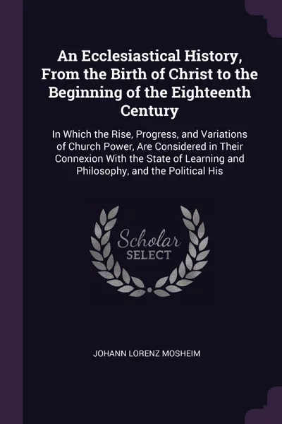 Обложка книги An Ecclesiastical History, From the Birth of Christ to the Beginning of the Eighteenth Century. In Which the Rise, Progress, and Variations of Church Power, Are Considered in Their Connexion With the State of Learning and Philosophy, and the Polit..., Johann Lorenz Mosheim