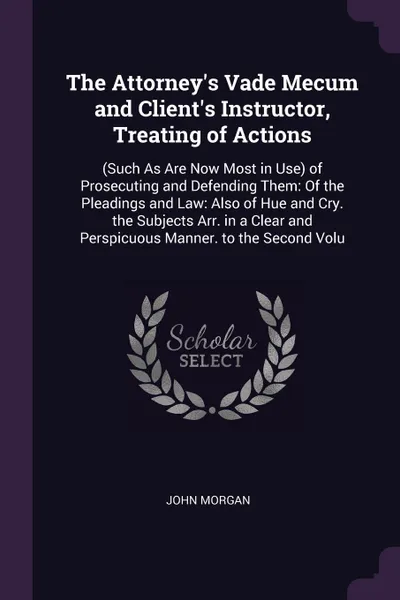 Обложка книги The Attorney's Vade Mecum and Client's Instructor, Treating of Actions. (Such As Are Now Most in Use) of Prosecuting and Defending Them: Of the Pleadings and Law: Also of Hue and Cry. the Subjects Arr. in a Clear and Perspicuous Manner. to the Sec..., John Morgan