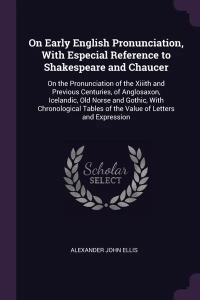 Обложка книги On Early English Pronunciation, With Especial Reference to Shakespeare and Chaucer. On the Pronunciation of the Xiiith and Previous Centuries, of Anglosaxon, Icelandic, Old Norse and Gothic, With Chronological Tables of the Value of Letters and Ex..., Alexander John Ellis