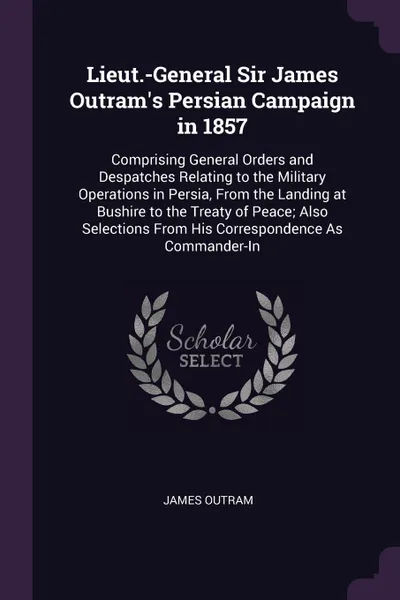 Обложка книги Lieut.-General Sir James Outram's Persian Campaign in 1857. Comprising General Orders and Despatches Relating to the Military Operations in Persia, From the Landing at Bushire to the Treaty of Peace; Also Selections From His Correspondence As Comm..., James Outram