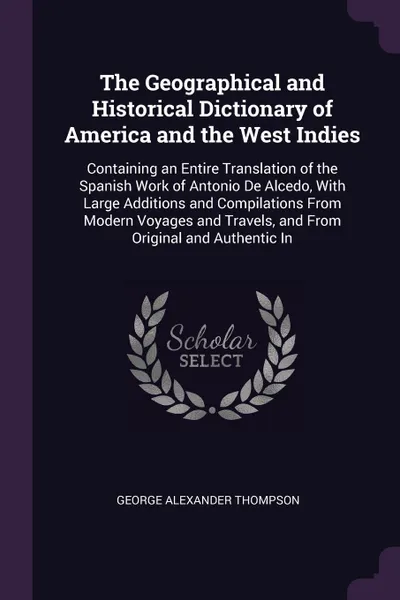 Обложка книги The Geographical and Historical Dictionary of America and the West Indies. Containing an Entire Translation of the Spanish Work of Antonio De Alcedo, With Large Additions and Compilations From Modern Voyages and Travels, and From Original and Auth..., George Alexander Thompson