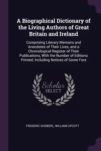 Обложка книги A Biographical Dictionary of the Living Authors of Great Britain and Ireland. Comprising Literary Memoirs and Anecdotes of Their Lives, and a Chronological Register of Their Publications, With the Number of Editions Printed; Including Notices of S..., Frederic Shoberl, William Upcott