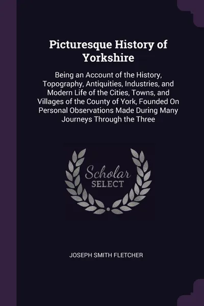 Обложка книги Picturesque History of Yorkshire. Being an Account of the History, Topography, Antiquities, Industries, and Modern Life of the Cities, Towns, and Villages of the County of York, Founded On Personal Observations Made During Many Journeys Through th..., Joseph Smith Fletcher