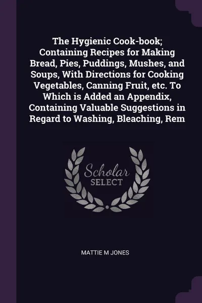 Обложка книги The Hygienic Cook-book; Containing Recipes for Making Bread, Pies, Puddings, Mushes, and Soups, With Directions for Cooking Vegetables, Canning Fruit, etc. To Which is Added an Appendix, Containing Valuable Suggestions in Regard to Washing, Bleach..., Mattie M Jones