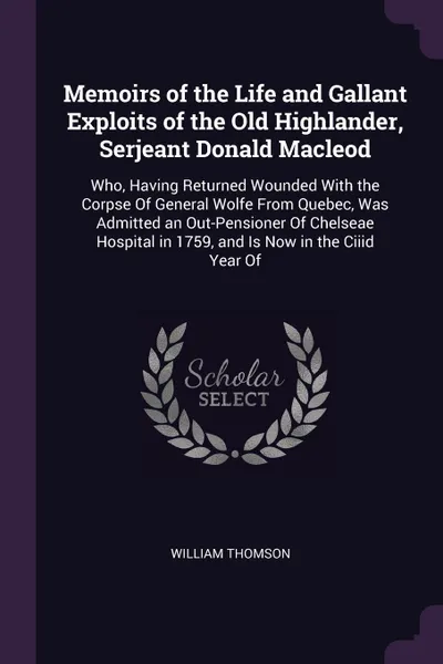 Обложка книги Memoirs of the Life and Gallant Exploits of the Old Highlander, Serjeant Donald Macleod. Who, Having Returned Wounded With the Corpse Of General Wolfe From Quebec, Was Admitted an Out-Pensioner Of Chelseae Hospital in 1759, and Is Now in the Ciiid..., William Thomson