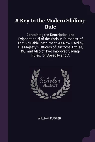 Обложка книги A Key to the Modern Sliding-Rule. Containing the Description and Exlpanation .!. of the Various Purposes, of That Valuable Instrument, As Now Used by His Majesty's Officers of Customs, Excise, &C. and Also of Two Improved Sliding-Rules, for Speedi..., William Flower