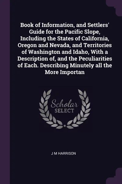 Обложка книги Book of Information, and Settlers' Guide for the Pacific Slope, Including the States of California, Oregon and Nevada, and Territories of Washington and Idaho, With a Description of, and the Peculiarities of Each. Describing Minutely all the More ..., J M Harrison