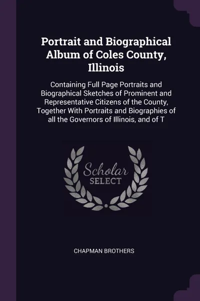 Обложка книги Portrait and Biographical Album of Coles County, Illinois. Containing Full Page Portraits and Biographical Sketches of Prominent and Representative Citizens of the County, Together With Portraits and Biographies of all the Governors of Illinois, a..., Chapman Brothers