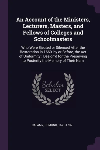 Обложка книги An Account of the Ministers, Lecturers, Masters, and Fellows of Colleges and Schoolmasters. Who Were Ejected or Silenced After the Restoration in 1660, by or Before, the Act of Uniformity ; Design'd for the Preserving to Posterity the Memory of Th..., Edmund Calamy