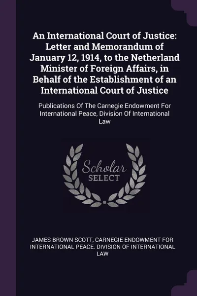 Обложка книги An International Court of Justice. Letter and Memorandum of January 12, 1914, to the Netherland Minister of Foreign Affairs, in Behalf of the Establishment of an International Court of Justice: Publications Of The Carnegie Endowment For Internatio..., James Brown Scott