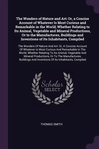 Обложка книги The Wonders of Nature and Art. Or, a Concise Account of Whatever Is Most Curious and Remarkable in the World; Whether Relating to Its Animal, Vegetable and Mineral Productions, Or to the Manufactures, Buildings and Inventions of Its Inhabitants, C..., Thomas Smith