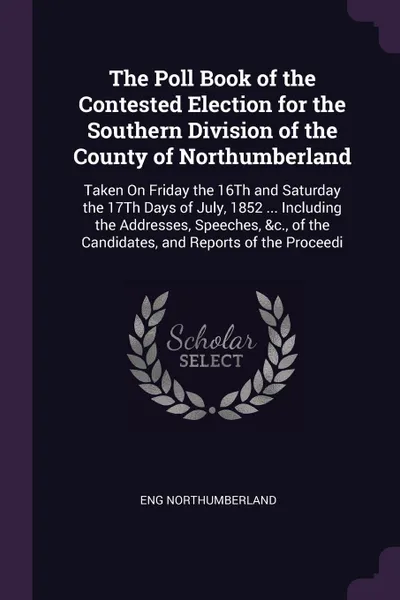 Обложка книги The Poll Book of the Contested Election for the Southern Division of the County of Northumberland. Taken On Friday the 16Th and Saturday the 17Th Days of July, 1852 ... Including the Addresses, Speeches, &c., of the Candidates, and Reports of the ..., Eng Northumberland