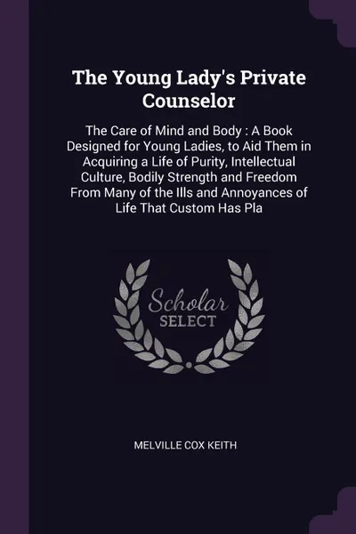 Обложка книги The Young Lady's Private Counselor. The Care of Mind and Body : A Book Designed for Young Ladies, to Aid Them in Acquiring a Life of Purity, Intellectual Culture, Bodily Strength and Freedom From Many of the Ills and Annoyances of Life That Custom..., Melville Cox Keith