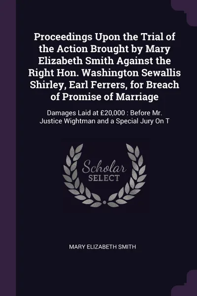 Обложка книги Proceedings Upon the Trial of the Action Brought by Mary Elizabeth Smith Against the Right Hon. Washington Sewallis Shirley, Earl Ferrers, for Breach of Promise of Marriage. Damages Laid at ?20,000 : Before Mr. Justice Wightman and a Special Jury ..., Mary Elizabeth Smith