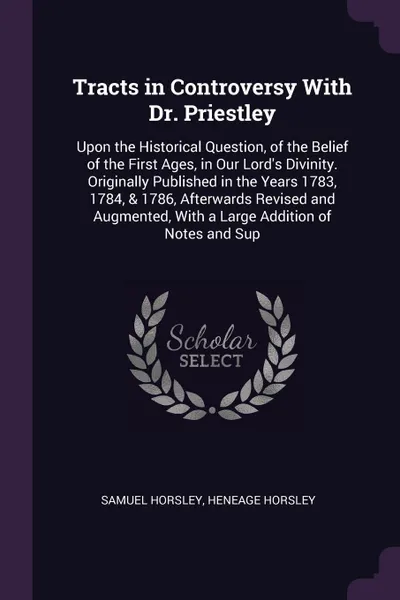 Обложка книги Tracts in Controversy With Dr. Priestley. Upon the Historical Question, of the Belief of the First Ages, in Our Lord's Divinity. Originally Published in the Years 1783, 1784, & 1786, Afterwards Revised and Augmented, With a Large Addition of Notes..., Samuel Horsley, Heneage Horsley