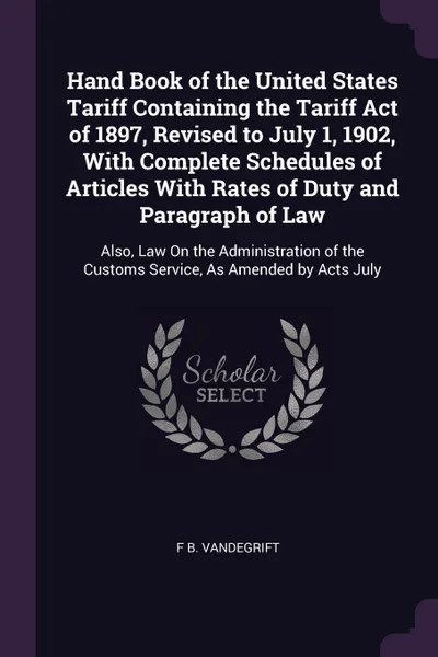 Обложка книги Hand Book of the United States Tariff Containing the Tariff Act of 1897, Revised to July 1, 1902, With Complete Schedules of Articles With Rates of Duty and Paragraph of Law. Also, Law On the Administration of the Customs Service, As Amended by Ac..., F B. Vandegrift