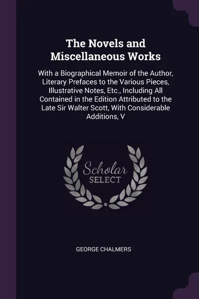 Обложка книги The Novels and Miscellaneous Works. With a Biographical Memoir of the Author, Literary Prefaces to the Various Pieces, Illustrative Notes, Etc., Including All Contained in the Edition Attributed to the Late Sir Walter Scott, With Considerable Addi..., George Chalmers