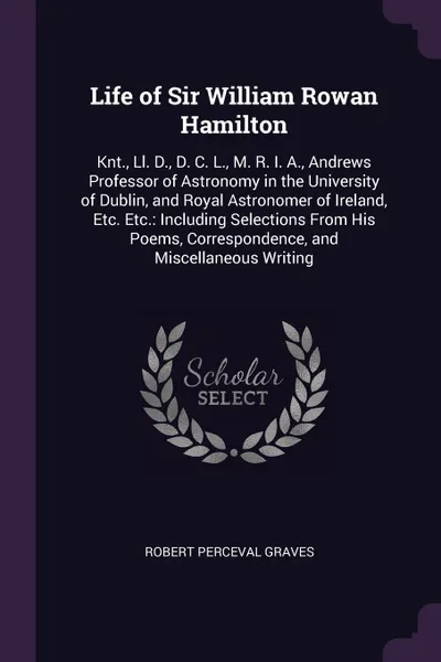 Обложка книги Life of Sir William Rowan Hamilton. Knt., Ll. D., D. C. L., M. R. I. A., Andrews Professor of Astronomy in the University of Dublin, and Royal Astronomer of Ireland, Etc. Etc.: Including Selections From His Poems, Correspondence, and Miscellaneous..., Robert Perceval Graves