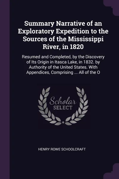 Обложка книги Summary Narrative of an Exploratory Expedition to the Sources of the Mississippi River, in 1820. Resumed and Completed, by the Discovery of Its Origin in Itasca Lake, in 1832. by Authority of the United States. With Appendices, Comprising ... All ..., Henry Rowe Schoolcraft