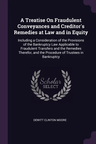 Обложка книги A Treatise On Fraudulent Conveyances and Creditor's Remedies at Law and in Equity. Including a Consideration of the Provisions of the Bankruptcy Law Applicable to Fraudulent Transfers and the Remedies Therefor, and the Procedure of Trustees in Ban..., Dewitt Clinton Moore