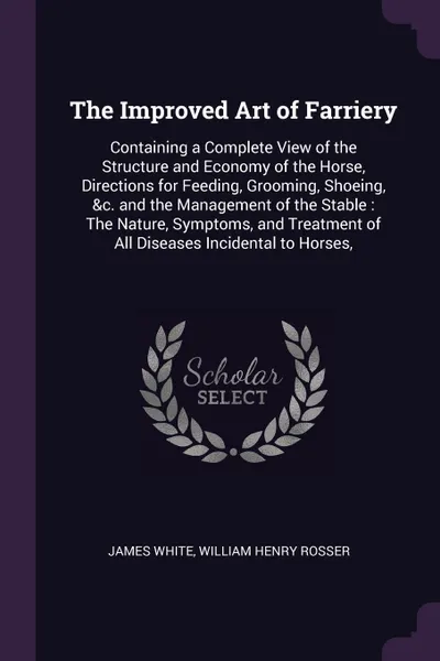 Обложка книги The Improved Art of Farriery. Containing a Complete View of the Structure and Economy of the Horse, Directions for Feeding, Grooming, Shoeing, &c. and the Management of the Stable : The Nature, Symptoms, and Treatment of All Diseases Incidental to..., James White, William Henry Rosser