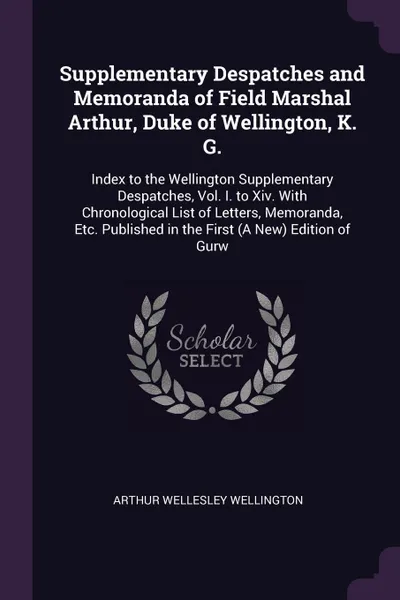 Обложка книги Supplementary Despatches and Memoranda of Field Marshal Arthur, Duke of Wellington, K. G. Index to the Wellington Supplementary Despatches, Vol. I. to Xiv. With Chronological List of Letters, Memoranda, Etc. Published in the First (A New) Edition ..., Arthur Wellesley Wellington