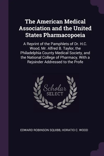 Обложка книги The American Medical Association and the United States Pharmacopoeia. A Reprint of the Pamphlets of Dr. H.C. Wood, Mr. Alfred B. Taylor, the Philadelphia County Medical Society, and the National College of Pharmacy, With a Rejoinder Addressed to t..., Edward Robinson Squibb, Horatio C. Wood