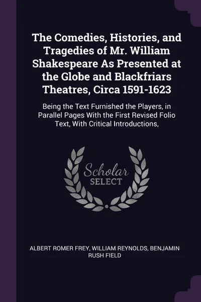 Обложка книги The Comedies, Histories, and Tragedies of Mr. William Shakespeare As Presented at the Globe and Blackfriars Theatres, Circa 1591-1623. Being the Text Furnished the Players, in Parallel Pages With the First Revised Folio Text, With Critical Introdu..., Albert Romer Frey, William Reynolds, Benjamin Rush Field