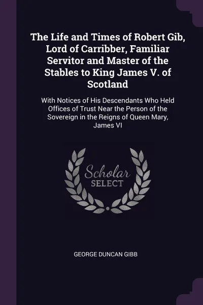 Обложка книги The Life and Times of Robert Gib, Lord of Carribber, Familiar Servitor and Master of the Stables to King James V. of Scotland. With Notices of His Descendants Who Held Offices of Trust Near the Person of the Sovereign in the Reigns of Queen Mary, ..., George Duncan Gibb