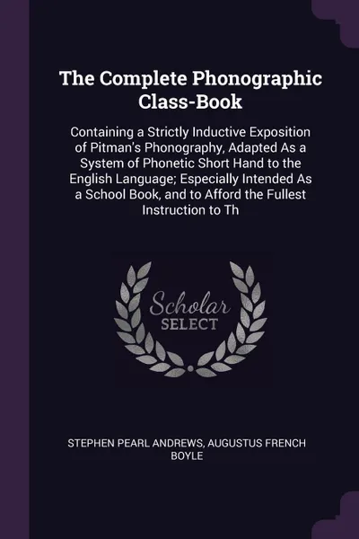 Обложка книги The Complete Phonographic Class-Book. Containing a Strictly Inductive Exposition of Pitman's Phonography, Adapted As a System of Phonetic Short Hand to the English Language; Especially Intended As a School Book, and to Afford the Fullest Instructi..., Stephen Pearl Andrews, Augustus French Boyle