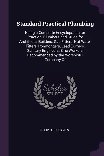 Обложка книги Standard Practical Plumbing. Being a Complete Encyclopaedia for Practical Plumbers and Guide for Architects, Builders, Gas Fitters, Hot Water Fitters, Ironmongers, Lead Burners, Sanitary Engineers, Zinc Workers, Recommended by the Worshipful Compa..., Philip John Davies