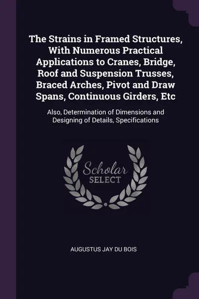 Обложка книги The Strains in Framed Structures, With Numerous Practical Applications to Cranes, Bridge, Roof and Suspension Trusses, Braced Arches, Pivot and Draw Spans, Continuous Girders, Etc. Also, Determination of Dimensions and Designing of Details, Specif..., Augustus Jay Du Bois