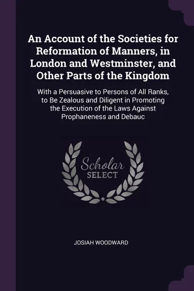 Обложка книги An Account of the Societies for Reformation of Manners, in London and Westminster, and Other Parts of the Kingdom. With a Persuasive to Persons of All Ranks, to Be Zealous and Diligent in Promoting the Execution of the Laws Against Prophaneness an..., Josiah Woodward