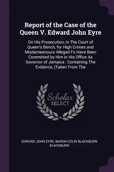 Обложка книги Report of the Case of the Queen V. Edward John Eyre. On His Prosecution, in The Court of Queen's Bench, for High Crimes and Misdemeanours Alleged Fo Have Been Committed by Him in His Office As Governor of Jamaica : Containing The Evidence, (Taken ..., Edward John Eyre, Baron Colin Blackburn Blackburn